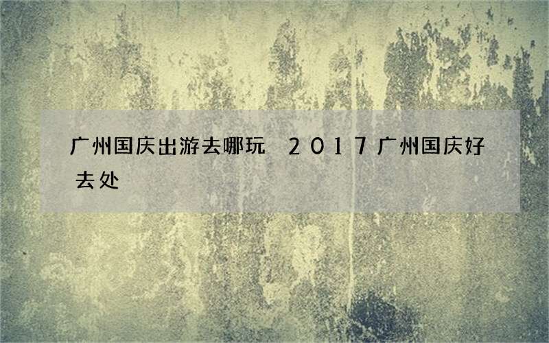 广州国庆出游去哪玩 2017广州国庆好去处